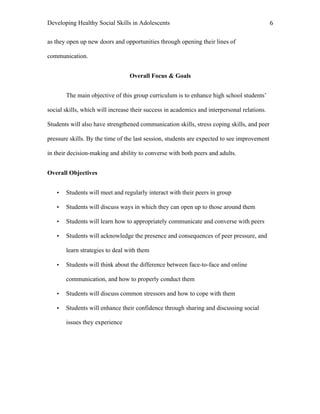 Developing Healthy Social Skills in Adolescents 6	
  
as they open up new doors and opportunities through opening their lines of
communication.
Overall Focus & Goals
The main objective of this group curriculum is to enhance high school students’
social skills, which will increase their success in academics and interpersonal relations.
Students will also have strengthened communication skills, stress coping skills, and peer
pressure skills. By the time of the last session, students are expected to see improvement
in their decision-making and ability to converse with both peers and adults.
Overall Objectives
• Students will meet and regularly interact with their peers in group
• Students will discuss ways in which they can open up to those around them
• Students will learn how to appropriately communicate and converse with peers
• Students will acknowledge the presence and consequences of peer pressure, and
learn strategies to deal with them
• Students will think about the difference between face-to-face and online
communication, and how to properly conduct them
• Students will discuss common stressors and how to cope with them
• Students will enhance their confidence through sharing and discussing social
issues they experience
 