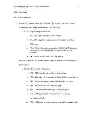 Developing Healthy Social Skills in Adolescents 7	
  
ASCA Standards
Personal/Social Domain
1. Standard A: Students will acquire the knowledge, attitudes and interpersonal
skills to help them understand and respect self and others.
a. PS:A2 Acquire Interpersonal Skills
i. PS:A2.2 Respect alternative points of view
ii. PS:A2.3 Recognize, accept, respect and appreciate individual
differences
iii. PS:A2.6 Use effective communications skills PS:A2.7 Know that
communication involves speaking, listening and nonverbal
behavior
iv. PS:A2.8 Learn how to make and keep friends
2. Standard B: Students will make decisions, set goals, and take necessary action to
achieve goals.
a. PS:B1 Self-Knowledge Application
i. PS:B1.3 Identify alternative solutions to a problem
ii. PS:B1.4 Develop effective coping skills for dealing with problems
iii. PS:B1.8 Know when peer pressure is influencing a decision
iv. PS:B1.9 Identify long- and short-term goals
v. PS:B1.10 Identify alternative ways of achieving goals
vi. PS:B1.11 Use persistence and perseverance in acquiring
knowledge and skills
vii. PS:B1.12 Develop an action plan to set and achieve realistic goals
 