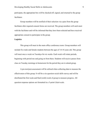 Developing Healthy Social Skills in Adolescents 9	
  
participate, the appropriate box will be checked off, signed, and returned to the group
facilitator.
Group members will be notified of their selection via a pass from the group
facilitator after required consent forms are received. The group members will each meet
with the facilitator and will be informed that they have been selected and have received
appropriate consent to participate in the group.
Logistics
This group will meet in the main office conference room. Group members will
include five male and female students between the ages of 14-18 years old. This group
will meet once a week on Tuesdays for six weeks. Each week will rotate periods,
beginning with period one and going on from there. Students will receive passes from
class on Tuesday mornings in homeroom for the period they are to attend group.
A pre-test/post-assessment will be utilized when collecting data to measure the
effectiveness of this group. It will be a six-question social skills survey and will be
distributed the first week and final (sixth) week of group to measure progress. All
question response options are formatted in a 5-point Likert scale.
 
