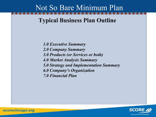 Typical Business Plan Outline
1.0 Executive Summary
2.0 Company Summary
3.0 Products (or Services or both)
4.0 Market Analysis Summary
5.0 Strategy and Implementation Summary
6.0 Company’s Organization
7.0 Financial Plan
Not So Bare Minimum Plan
 