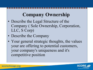 Company Ownership
• Describe the Legal Structure of the
Company ( Sole Ownership, Corporation,
LLC, S Corp)
• Describe the Company
• Your general strategic thoughts, the values
your are offering to potential customers,
your company's uniqueness and it's
competitive position
 
