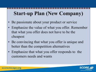 Start-up Plan (New Company)
• Be passionate about your product or service
• Emphasize the value of what you offer. Remember
that what you offer does not have to be the
cheapest
• Be convincing that what you offer is unique and
better than the competition alternatives
• Emphasize that what you offer responds to the
customers needs and wants
 