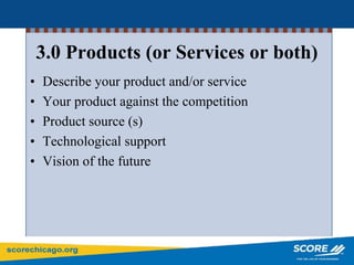 3.0 Products (or Services or both)
• Describe your product and/or service
• Your product against the competition
• Product source (s)
• Technological support
• Vision of the future
 