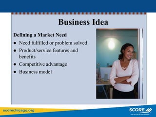 Business Idea
Defining a Market Need
● Need fulfilled or problem solved
● Product/service features and
benefits
● Competitive advantage
● Business model
 