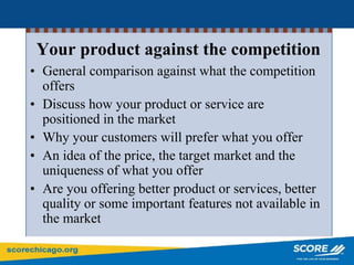 Your product against the competition
• General comparison against what the competition
offers
• Discuss how your product or service are
positioned in the market
• Why your customers will prefer what you offer
• An idea of the price, the target market and the
uniqueness of what you offer
• Are you offering better product or services, better
quality or some important features not available in
the market
 