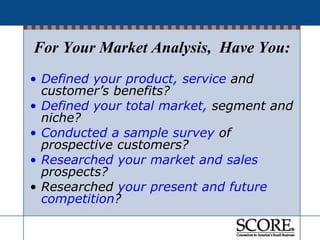 • Defined your product, service and
customer’s benefits?
• Defined your total market, segment and
niche?
• Conducted a sample survey of
prospective customers?
• Researched your market and sales
prospects?
• Researched your present and future
competition?
For Your Market Analysis, Have You:
 