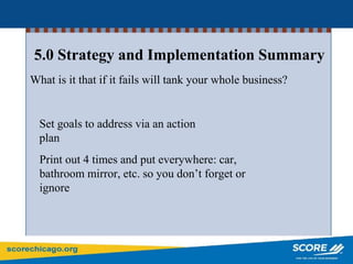 5.0 Strategy and Implementation Summary
What is it that if it fails will tank your whole business?
Set goals to address via an action
plan
Print out 4 times and put everywhere: car,
bathroom mirror, etc. so you don’t forget or
ignore
 