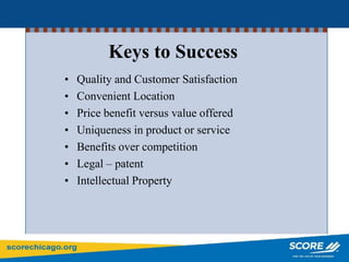 Keys to Success
• Quality and Customer Satisfaction
• Convenient Location
• Price benefit versus value offered
• Uniqueness in product or service
• Benefits over competition
• Legal – patent
• Intellectual Property
 