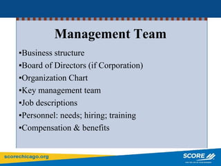 Management Team
▪Business structure
▪Board of Directors (if Corporation)
▪Organization Chart
▪Key management team
▪Job descriptions
▪Personnel: needs; hiring; training
▪Compensation & benefits
 