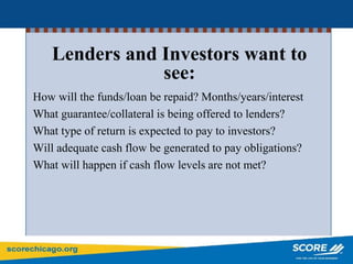 How will the funds/loan be repaid? Months/years/interest
What guarantee/collateral is being offered to lenders?
What type of return is expected to pay to investors?
Will adequate cash flow be generated to pay obligations?
What will happen if cash flow levels are not met?
Lenders and Investors want to
see:
 