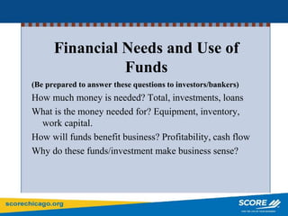 (Be prepared to answer these questions to investors/bankers)
How much money is needed? Total, investments, loans
What is the money needed for? Equipment, inventory,
work capital.
How will funds benefit business? Profitability, cash flow
Why do these funds/investment make business sense?
Financial Needs and Use of
Funds
 