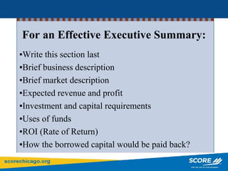 For an Effective Executive Summary:
▪Write this section last
▪Brief business description
▪Brief market description
▪Expected revenue and profit
▪Investment and capital requirements
▪Uses of funds
▪ROI (Rate of Return)
▪How the borrowed capital would be paid back?
 