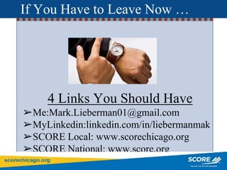 If You Have to Leave Now …
4 Links You Should Have
➢Me:Mark.Lieberman01@gmail.com
➢MyLinkedin:linkedin.com/in/liebermanmak
➢SCORE Local: www.scorechicago.org
➢SCORE National: www.score.org
 