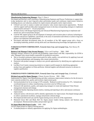 MELISSA D. KAUFMAN PAGE TWO
Manufacturing Engineering Manager, Plant 5 / Plant 4
Developed and directed a staff consisting of Manufacturing Engineers and Process Technicians to support day-
to-day production and to meet long-term plant performance goals and continuous improvement initiatives
including process cost reduction, productivity improvements and quality metric improvements.
• Utilized Lean tools to analyze in-plant and enterprise value stream improvement opportunities. Worked
with the support staff and other plant management teams to develop corresponding strategies to implement
improvements and meet 5 – 10 year projections.
• Worked closely with Design Engineering and Advanced Manufacturing Engineering to implement and
launch new and revised product designs.
• Lead the ME support group in the development of strategies and execution plans to advance technological
expertise and process capabilities, specifically in the areas of automation and robotics to achieve long-term
process cost reductions and optimization.
• Developed individual development plans for all members of the ME support group with a focus on
developing leadership, problem solving skills and Lean Manufacturing knowledge and application skills.
PARKER HANNIFIN CORPORATION, Formerly Eaton Corp. and Aeroquip Corp., New Haven, IN
1995–2009
Business Unit Manager/Value Stream Manager, Valves and Couplings 2006 – 2009
Managed strategic initiatives for growth and profitability improvement with P&L responsibility for $55M in
sales. Managed value stream leaders responsible for production associates.
• Met or exceeded continuous improvement goals for safety, quality, cost and delivery by applying Lean and
Six Sigma methodologies and managing value stream team priorities.
• Partnered with product manager to analyze new growth opportunities by identifying new applications and
markets.
• Led Best Cost Country outsourcing initiatives to improve profit margins by identifying appropriate
product lines and suppliers in China and Korea. Selected supplier and allocated resources to advance to
supplier qualification.
PARKER HANNIFIN CORPORATION, Formerly Eaton Corp. and Aeroquip Corp., (Continued)
Division Lean and Six Sigma Manager, Climate Systems Division 2001 – 2006
Implemented Six Sigma, Lean Manufacturing and other continuous improvement initiatives for the division to
meet corporate productivity, quality and inventory improvement goals.
• Increased productivity by an average of 10% annually. Reduced overall inventory by 15%. Initiated and
coordinated projects to reduce manufacturing conversion costs by $3M per year.
• Partnered with operations, quality, and engineering managers to create and implement Value Stream
management structure and strategy.
• Established Quality Operating System metrics, tracking and reporting to drive and measure continuous
improvement.
• Analyzed metrics with division staff to identify opportunities for improvement. Developed strategic plans
to achieve operational excellence, manage and promote cultural change.
• Developed and delivered Lean and Six Sigma training across all levels of the organization.
• Mentored Green Belt and Black Belt Six Sigma project leaders during analysis and business case
development. Monitored deliverables and provided sign off.
Six Sigma Black Belt Project Leader 1999 – 2001
Led Six Sigma project to improve brazing process.
• Evaluated projects to identify opportunities for applying Six Sigma methodologies.
 