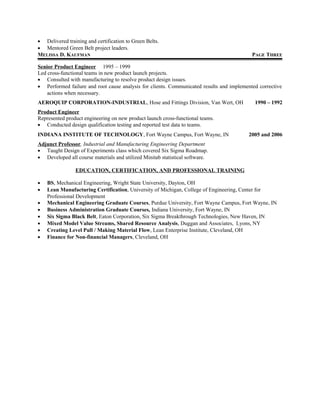 • Delivered training and certification to Green Belts.
• Mentored Green Belt project leaders.
MELISSA D. KAUFMAN PAGE THREE
Senior Product Engineer 1995 – 1999
Led cross-functional teams in new product launch projects.
• Consulted with manufacturing to resolve product design issues.
• Performed failure and root cause analysis for clients. Communicated results and implemented corrective
actions when necessary.
AEROQUIP CORPORATION-INDUSTRIAL, Hose and Fittings Division, Van Wert, OH 1990 – 1992
Product Engineer
Represented product engineering on new product launch cross-functional teams.
• Conducted design qualification testing and reported test data to teams.
INDIANA INSTITUTE OF TECHNOLOGY, Fort Wayne Campus, Fort Wayne, IN 2005 and 2006
Adjunct Professor, Industrial and Manufacturing Engineering Department
• Taught Design of Experiments class which covered Six Sigma Roadmap.
• Developed all course materials and utilized Minitab statistical software.
EDUCATION, CERTIFICATION, AND PROFESSIONAL TRAINING
• BS, Mechanical Engineering, Wright State University, Dayton, OH
• Lean Manufacturing Certification, University of Michigan, College of Engineering, Center for
Professional Development
• Mechanical Engineering Graduate Courses, Purdue University, Fort Wayne Campus, Fort Wayne, IN
• Business Administration Graduate Courses, Indiana University, Fort Wayne, IN
• Six Sigma Black Belt, Eaton Corporation, Six Sigma Breakthrough Technologies, New Haven, IN
• Mixed Model Value Streams, Shared Resource Analysis, Duggan and Associates, Lyons, NY
• Creating Level Pull / Making Material Flow, Lean Enterprise Institute, Cleveland, OH
• Finance for Non-financial Managers, Cleveland, OH
 