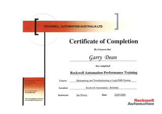 CertifTc ate of Completion
Be íf known thøt
Çarry (Deøn
has completed
Rockwell Automation Performance Training
Maintainine and a Loeix5000 Svstem
Rockwell Automation - Brisbane
Course
Location
Rocl¡welI
Aulomal¡on
Emall: trainíngF1Ëgra,rocl(well.com
M.rockwellautomatbn.com.au
Instructor: Ian Newey Date: 22107/2005
 