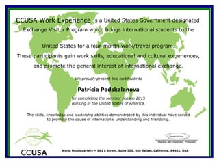 Marielle den Hollander - President
World Headquarters ~ 901 E Street, Suite 300, San Rafael, California, 94901, USA
CCUSA Work Experience is a United States Government designated
Exchange Visitor Program which brings international students to the
We proudly present this certificate to
working in the United States of America.
Patricia Podskalanova
The skills, knowledge and leadership abilities demonstrated by this individual have served
to promote the cause of international understanding and friendship.
United States for a four-month work/travel program.
These participants gain work skills, educational and cultural experiences,
and promote the general interest of international exchange.
for completing the summer season 2015
 