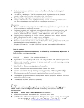  Conducted recruitment activities to recruit local residents, including coordinating and
attending job fairs.
 Executed the Local Census Office recruiting plan, made recommendations on recruiting
strategies, and provided statistical data on the testing of applicants.
 Prepared and gave impromptu presentations to diverse audiences.
 Arranged and conducted census employment testing sessions for various positions, scored
tests, and reviewed application materials for completeness and accuracy.
Enumerator
 Planned work by reviewing assignment area to determine organization of neighborhoods and
locate households for conducting interviews.
 Conducted interviews with residents in assigned areas by following stringent guidelines and
confidentiality laws. Explained the purpose of the census interview, answered residents'
questions, elicited information following a script, and recorded census data on forms.
 Assessed quality control levels on selected addresses, determined which samples passed or
failed, and maintained records for quality control verification.
 Complied with accuracy standards while maintaining high production rates.
 Maintained records of hours worked, units produced, miles driven, quality control results, and
expenses incurred in the performance of duties.
 Met daily with supervisor to review and submit work, and receive additional instructions.
Dean of Students
Developed personal growth and training of students by administrating Department of
Student Affairs at non-profit college
2004-2006 School of Urban Missions—Oakland, CA
 Organized and coordinated city-wide events with college students, staff and local organizations
 Administrated student-led practicums for course credit such as, youth mentoring, tutoring,
homeless outreach and others.
 Raised funds for all departmental projects and outreaches.
 Recruited and hosted short-term volunteer teams to assist with events.
 Recruited new students through traveling, speaking, presenting and building relationships.
 Helped create a network of community organizations for events and partnerships.
 Counseled and mentored students in their personal growth, disciplinary problems, education,
relationships and other areas.
 Taught weekly in courses and school assemblies.
Director
Founded and administrated non-profit community development training program
which offered courses and practical hands-on training for churches and other
organizations.
1997–2004 Urban Impact of Los Angeles—Los Angeles, CA
 Grew student enrollment from zero to over 50 students in two years.
 Established five different training locations throughout Los Angeles County, four in English
7 1 3 3 W I L K E R S O N R O A D • B R Y A N T , A R 7 2 0 2 2 • P H O N E 5 0 1 . 7 7 2 . 8 4 4 1
E - M A I L : B A T K I N S O N @ A R K A N S A S O N L I N E . C O M
 