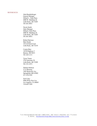 REFERENCES
John Brandenberger
General Manager
Dillard’s—Park Plaza
6000 W. Markham St
Little Rock, AR 72205
501-661-0053
Nicole Smith
Sales Manager
Dillard’s Park Plaza
6000 W. Markham St
Little Rock, AR 72205
501-661-0053
Robert Harrison
Bale Honda
10 Col Glenn Court
Little Rock, AR 72210
Connie Binz
14530 Highway 5
Benton, AR72019
501-425-1111
Tyron Tatum
5763 Interstate 30
Little Rock, AR 72209
501-551-3473
Darlene Robison
U.S. Missions
1445 Boonville Ave
Springfield, MO 65802
417-234-5245
Earl Coley
8606 Wiley Post Ave
Los Angeles, CA 90045
310-645-7428
7 1 3 3 W I L K E R S O N R O A D • B R Y A N T , A R 7 2 0 2 2 • P H O N E 5 0 1 . 7 7 2 . 8 4 4 1
E - M A I L : B A T K I N S O N @ A R K A N S A S O N L I N E . C O M
 