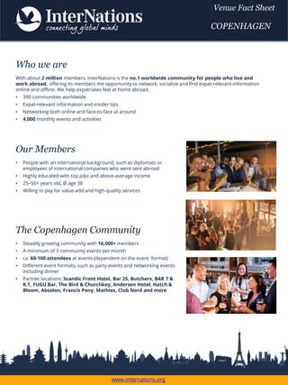 The Copenhagen Community
• Steadily growing community with 16,000+ members
• A minimum of 3 community events per month
• ca. 60-100 attendees at events (dependent on the event format)
• Different event formats, such as party events and networking events
including dinner
• Partner locations: Scandic Front Hotel, Bar 25, Butchers, BAR 7 &
K.T, FUGU Bar, The Bird & Churchkey, Andersen Hotel, Hatch &
Bloom, Absolon, Francis Pony, Mathies, Club Nord and more
Who we are
With about 2 million members, InterNations is the no.1 worldwide community for people who live and
work abroad, offering its members the opportunity to network, socialize and find expat-relevant information
online and offline. We help expatriates feel at home abroad.
• 390 communities worldwide
• Expat-relevant information and insider tips
• Networking both online and face-to-face at around
• 4,000 monthly events and activities
Our Members
• People with an international background, such as diplomats or
employees of international companies who were sent abroad
• Highly educated with top jobs and above-average income
• 25–50+ years old, Ø age 38
• Willing to pay for value-add and high-quality services
www.internations.org
Venue Fact Sheet
COPENHAGEN
 