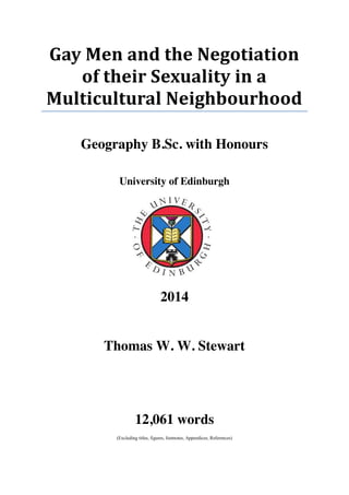 Gay Men and the Negotiation
of their Sexuality in a
Multicultural Neighbourhood
Geography B.Sc. with Honours
University of Edinburgh
2014
Thomas W. W. Stewart
12,061 words
(Excluding titles, figures, footnotes, Appendices, References)
 