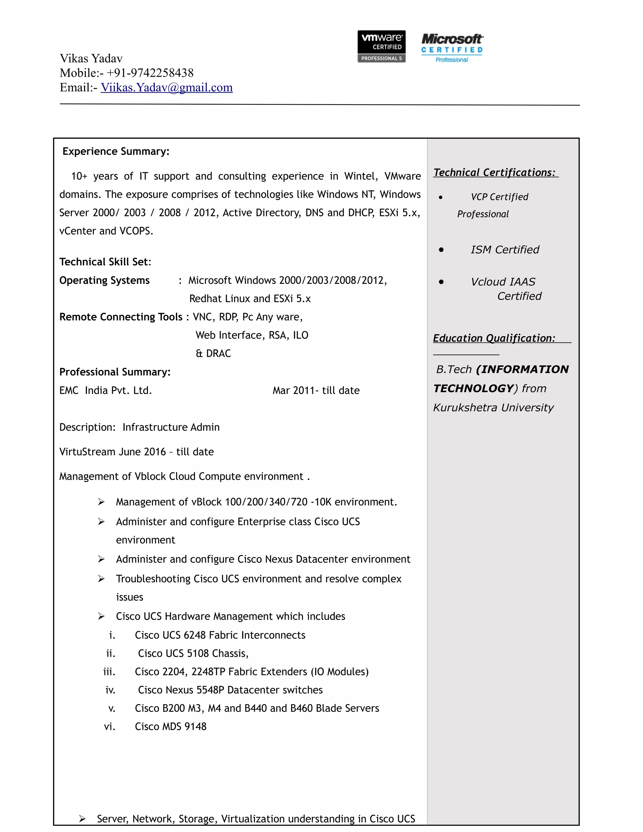 Vikas Yadav
Mobile:- +91-9742258438
Email:- Viikas.Yadav@gmail.com
Experience Summary:
10+ years of IT support and consulting experience in Wintel, VMware
domains. The exposure comprises of technologies like Windows NT, Windows
Server 2000/ 2003 / 2008 / 2012, Active Directory, DNS and DHCP, ESXi 5.x,
vCenter and VCOPS.
Technical Skill Set:
Operating Systems : Microsoft Windows 2000/2003/2008/2012,
Redhat Linux and ESXi 5.x
Remote Connecting Tools : VNC, RDP, Pc Any ware,
Web Interface, RSA, ILO
& DRAC
Professional Summary:
EMC India Pvt. Ltd. Mar 2011- till date
Description: Infrastructure Admin
VirtuStream June 2016 – till date
Management of Vblock Cloud Compute environment .
 Management of vBlock 100/200/340/720 -10K environment.
 Administer and configure Enterprise class Cisco UCS
environment
 Administer and configure Cisco Nexus Datacenter environment
 Troubleshooting Cisco UCS environment and resolve complex
issues
 Cisco UCS Hardware Management which includes
i. Cisco UCS 6248 Fabric Interconnects
ii. Cisco UCS 5108 Chassis,
iii. Cisco 2204, 2248TP Fabric Extenders (IO Modules)
iv. Cisco Nexus 5548P Datacenter switches
v. Cisco B200 M3, M4 and B440 and B460 Blade Servers
vi. Cisco MDS 9148
 Server, Network, Storage, Virtualization understanding in Cisco UCS
Technical Certifications:
• VCP Certified
Professional
• ISM Certified
• Vcloud IAAS
Certified
Education Qualification:
B.Tech (INFORMATION
TECHNOLOGY) from
Kurukshetra University
 