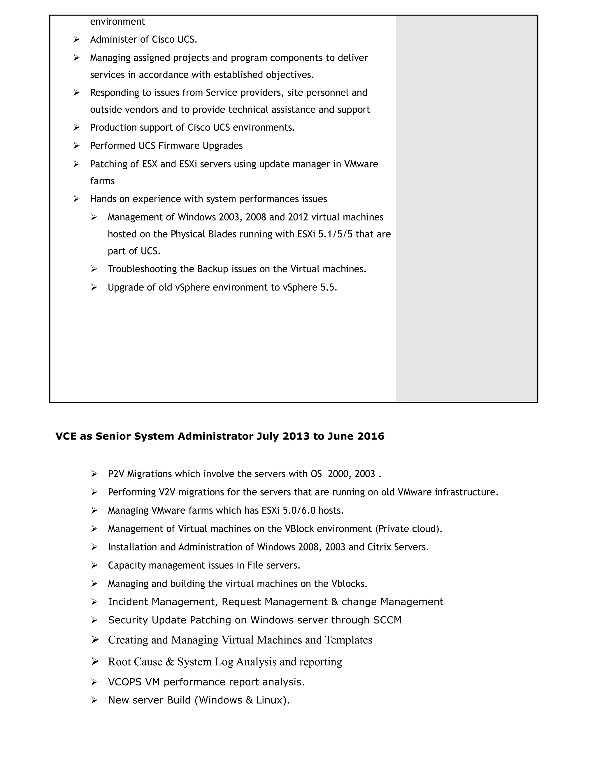 environment
 Administer of Cisco UCS.
 Managing assigned projects and program components to deliver
services in accordance with established objectives.
 Responding to issues from Service providers, site personnel and
outside vendors and to provide technical assistance and support
 Production support of Cisco UCS environments.
 Performed UCS Firmware Upgrades
 Patching of ESX and ESXi servers using update manager in VMware
farms
 Hands on experience with system performances issues
 Management of Windows 2003, 2008 and 2012 virtual machines
hosted on the Physical Blades running with ESXi 5.1/5/5 that are
part of UCS.
 Troubleshooting the Backup issues on the Virtual machines.
 Upgrade of old vSphere environment to vSphere 5.5.
VCE as Senior System Administrator July 2013 to June 2016
 P2V Migrations which involve the servers with OS 2000, 2003 .
 Performing V2V migrations for the servers that are running on old VMware infrastructure.
 Managing VMware farms which has ESXi 5.0/6.0 hosts.
 Management of Virtual machines on the VBlock environment (Private cloud).
 Installation and Administration of Windows 2008, 2003 and Citrix Servers.
 Capacity management issues in File servers.
 Managing and building the virtual machines on the Vblocks.
 Incident Management, Request Management & change Management
 Security Update Patching on Windows server through SCCM
 Creating and Managing Virtual Machines and Templates
 Root Cause & System Log Analysis and reporting
 VCOPS VM performance report analysis.
 New server Build (Windows & Linux).
 