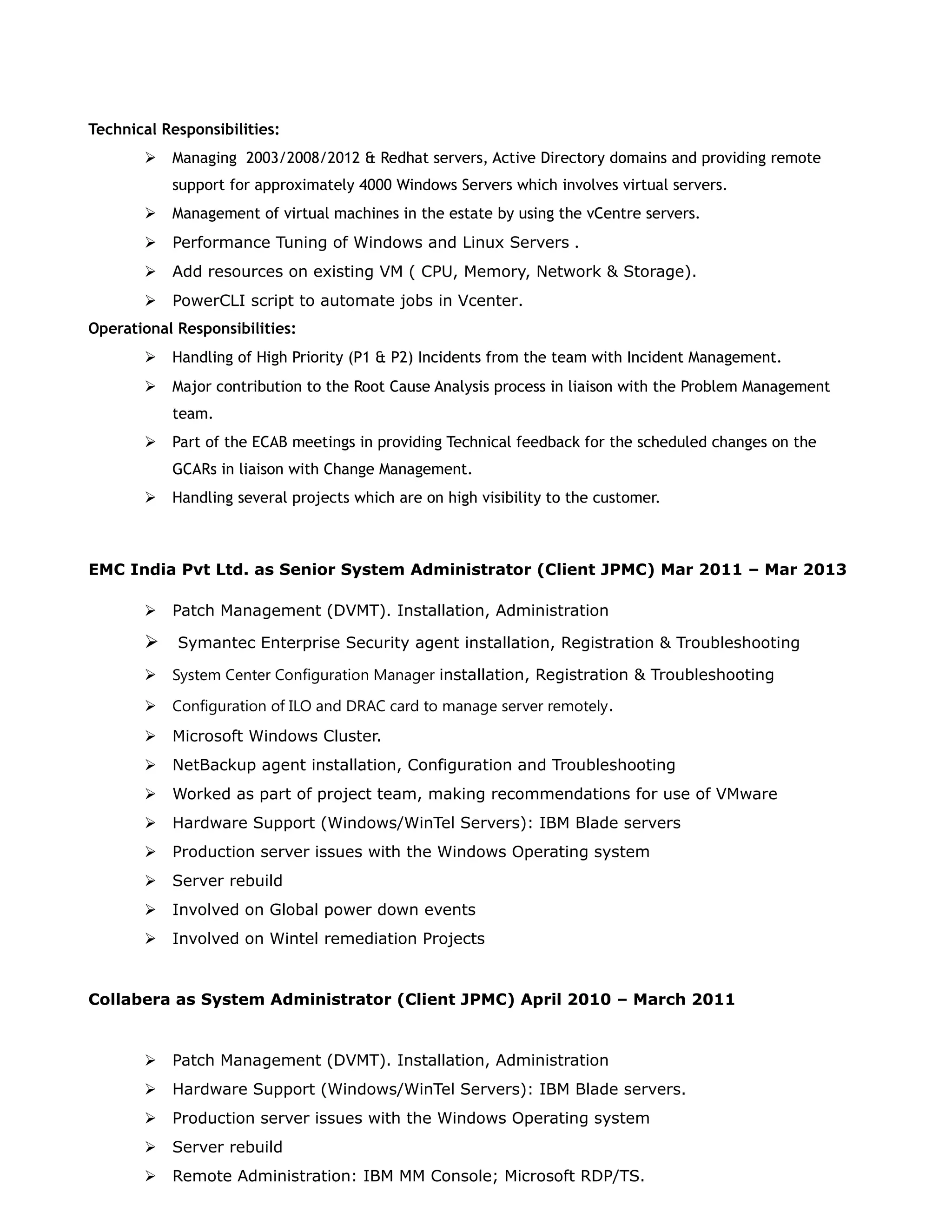 Technical Responsibilities:
 Managing 2003/2008/2012 & Redhat servers, Active Directory domains and providing remote
support for approximately 4000 Windows Servers which involves virtual servers.
 Management of virtual machines in the estate by using the vCentre servers.
 Performance Tuning of Windows and Linux Servers .
 Add resources on existing VM ( CPU, Memory, Network & Storage).
 PowerCLI script to automate jobs in Vcenter.
Operational Responsibilities:
 Handling of High Priority (P1 & P2) Incidents from the team with Incident Management.
 Major contribution to the Root Cause Analysis process in liaison with the Problem Management
team.
 Part of the ECAB meetings in providing Technical feedback for the scheduled changes on the
GCARs in liaison with Change Management.
 Handling several projects which are on high visibility to the customer.
EMC India Pvt Ltd. as Senior System Administrator (Client JPMC) Mar 2011 – Mar 2013
 Patch Management (DVMT). Installation, Administration
 Symantec Enterprise Security agent installation, Registration & Troubleshooting
 System Center Configuration Manager installation, Registration & Troubleshooting
 Configuration of ILO and DRAC card to manage server remotely.
 Microsoft Windows Cluster.
 NetBackup agent installation, Configuration and Troubleshooting
 Worked as part of project team, making recommendations for use of VMware
 Hardware Support (Windows/WinTel Servers): IBM Blade servers
 Production server issues with the Windows Operating system
 Server rebuild
 Involved on Global power down events
 Involved on Wintel remediation Projects
Collabera as System Administrator (Client JPMC) April 2010 – March 2011
 Patch Management (DVMT). Installation, Administration
 Hardware Support (Windows/WinTel Servers): IBM Blade servers.
 Production server issues with the Windows Operating system
 Server rebuild
 Remote Administration: IBM MM Console; Microsoft RDP/TS.
 
