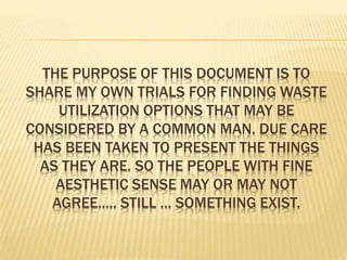 THE PURPOSE OF THIS DOCUMENT IS TO
SHARE MY OWN TRIALS FOR FINDING WASTE
UTILIZATION OPTIONS THAT MAY BE
CONSIDERED BY A COMMON MAN. DUE CARE
HAS BEEN TAKEN TO PRESENT THE THINGS
AS THEY ARE. SO THE PEOPLE WITH FINE
AESTHETIC SENSE MAY OR MAY NOT
AGREE….. STILL … SOMETHING EXIST.
 