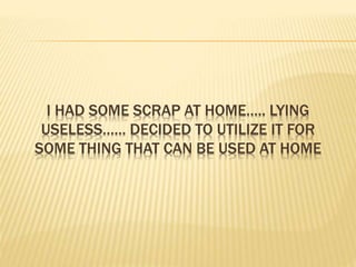 I HAD SOME SCRAP AT HOME….. LYING
USELESS…… DECIDED TO UTILIZE IT FOR
SOME THING THAT CAN BE USED AT HOME
 