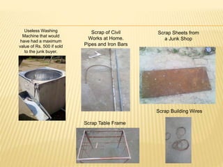 Useless Washing
Machine that would
have had a maximum
value of Rs. 500 if sold
to the junk buyer.
Scrap of Civil
Works at Home.
Pipes and Iron Bars
Scrap Sheets from
a Junk Shop
Scrap Building Wires
Scrap Table Frame
 