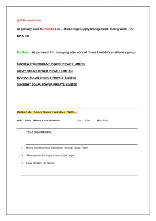 @ S.R. earth infra
All primary work for mines Like – Marketing / Supply Management / Billing Work , for
MP & CG
Pls Note:- As per need, i’m managing also work of these Lambda’s susidiaries group-
SUNVIEW HYDROSOLAR POWER PRIVATE LIMITED
ABHAY SOLAR POWER PRIVATE LIMITED
BODHAN SOLAR ENERGY PRIVATE LIMITED
SUNSIGHT SOLAR POWER PRIVATE LIMITED
Worked As Senior Sales Executive With –
HDFC Bank (Home Loan Division) (Apr – 2008 - Mar-2011)
The Accountabilities
 Home loan Business Generation through Sales Team
 .Responsible for major share of the target.
 I was handling all Raipur
 