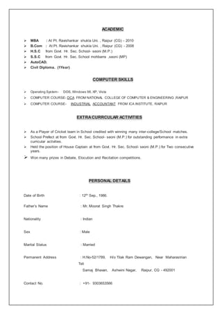 ACADEMIC
 MBA : At Pt. Ravishankar shukla Uni. , Raipur (CG) - 2010
 B.Com : At Pt. Ravishankar shukla Uni. , Raipur (CG) - 2008
 H.S.C from Govt. Hr. Sec. School- seoni (M.P.)
 S.S.C from Govt. Hr. Sec. School mohbarra ,seoni (MP)
 AutoCAD.
 Civil Diploma. (1Year)
COMPUTER SKILLS
 Operating System- DOS, Windows 98, XP, Vista
 COMPUTER COURSE- DCA FROM NATIONAL COLLEGE OF COMPUTER & ENGINEERING ,RAIPUR
 COMPUTER COURSE- INDUSTRIAL ACCOUNTANT FROM ICA INSTITUTE, RAIPUR
EXTRACURRCULAR ACTIVITIES
 As a Player of Cricket team in School credited with winning many inter-college/School matches.
 School Prefect at from Govt. Hr. Sec. School- seoni (M.P.) for outstanding performance in extra
curricular activities.
 Held the position of House Captain at from Govt. Hr. Sec. School- seoni (M.P.) for Two consecutive
years.
 Won many prizes in Debate, Elocution and Recitation competitions.
PERSONAL DETAILS
Date of Birth : 12th Sep., 1986.
Father’s Name : Mr. Moorat Singh Thakre
Nationality : Indian
Sex : Male
Marital Status : Married
Permanent Address : H.No-52/1789, H/o Tilak Ram Dewangan, Near Maharastrian
Teli
Samaj Bhavan, Ashwini Nagar, Raipur, CG - 492001
Contact No. : +91- 9303653566
 
