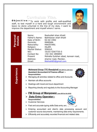Curriculum Vitae.Curriculum Vitae.
O b j e c t i v e : - To work with profile and well-qualified
staff, to test myself in a hard and tough environment and
leave no stone unturned in the line of my duty. I want to
improve the department and myself where I serve.
Personal
Details
Name: Roohullah khan Khalil
Father’s Name: Bakhtawar shah Khalil
Date of Birth: 02-02-1992
Domicile: MARDAN.
Nationality: PAKISTANI.
Religion: ISLAM.
Marital Status: SINGLE.
NIC: 16101-0367735-5
Contact No: +92 342 1890893
Present
Address:
Mohalla Gulshan abad, karwan road,
shamsi road, Mardan.
Email: Rkkhalil85@gmail.com
Experience
Mohmand Group TTC Rawalpindi (Oct 2015 to until now )
Assistant Accountant & Finance officer :-
Responsibilities:
 Managing all activities related to office and Accounts
 Maintain all office accounts
 Dealings with travel and tours department
 Reporting directly and regularly to the Accounting Manager
 FM Group of Manpower( June 2015 to Oct 2015)
 Data Entry Operator:-
Responsibilities:
 Customer Services
 Fast and accurate typing skills Data entry and form fillings
 Entering accountant and client’s data processing account and
customer source documents, maintaining data entry requirements.
 Efficiently and accurately recorded financial and related data.
 