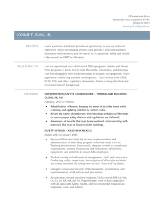 35 Monadnock Drive
Woodsville, New Hampshire 03785
(603)243-0014
lonnie.guin58@gmail.com
LONNIE E. GUIN, JR.
OBJECTIVE I seek a position which will provide an opportunity to use my technical
experience while encouraging professional growth. I achieved academic
distinction while matriculated for my BS in Occupational Safety and Health.
I also earned an OHST certification.
SKILLS & ABILITIES I am an experienced user of Microsoft Officeprograms, Adobe, and Power
Point programs. I know how to read blueprints, schematics, and drawings.
I am knowledgeable with troubleshooting techniques on equipment. I have
experience conducting accident investigations. I am familiar with OSHA,
NFPA, NEC, and other regulatory documents. I have a strong electrical and
electromechanical background.
EXPERIENCE CONSTRUCTION/SAFETY COORDINATOR – TIMBERLAND BUILDERS,
GLENCLIFF, NH
February, 2015 to Present
 Rehabilitation of homes; keeping the sense of an older home while
restoring and updating utilities to current codes.
 Assure the safety of employees while working with tools of the trade
to assure proper safety devices and regulations are followed.
 Awareness of hazards that may be encountered while working with
materials that may be found in older buildings.
SAFETY OFFICER – NRAO NEW MEXICO
August 2011 to January 2015
 Responsibilities included the review, implementation and
administration of site safety program to include areas such as:
Training presentations (instructor), program review vs. compliance
requirements, routine inspections and evaluations of facilities,
equipment, and activities to ensure full compliance.
 Worked closely with all levels of management, staff, and contractors.
Conducting safety inspections, investigation of all on-site accidents
and safety incidents, including near miss or “close call” incidents.
 Managed compliance records: OSHA Standards; presentation and
implementation of all policies and procedures.
 Assured that site and ancillary locations: VLBA sites in NM, AZ, WA,
CA, TX, IA, HA, NH, and US Virgin Islands; were in full compliance
with all applicable Safety, Health, and Environmental Regulations:
Corporate, state, and federal.
 