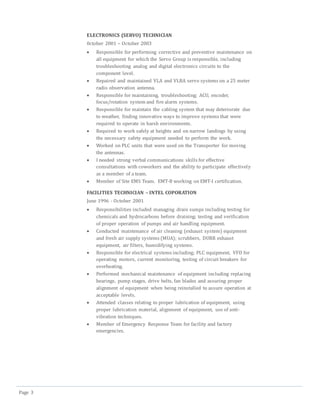 Page 3
ELECTRONICS (SERVO) TECHNICIAN
0ctober 2001 – October 2003
 Responsible for performing corrective and preventive maintenance on
all equipment for which the Servo Group is responsible, including
troubleshooting analog and digital electronics circuits to the
component level.
 Repaired and maintained VLA and VLBA servo systems on a 25 meter
radio observation antenna.
 Responsible for maintaining, troubleshooting; ACU, encoder,
focus/rotation system and fire alarm systems.
 Responsible for maintain the cabling system that may deteriorate due
to weather, finding innovative ways to improve systems that were
required to operate in harsh environments.
 Required to work safely at heights and on narrow landings by using
the necessary safety equipment needed to perform the work.
 Worked on PLC units that were used on the Transporter for moving
the antennas.
 I needed strong verbal communications skills for effective
consultations with coworkers and the ability to participate effectively
as a member of a team.
 Member of Site EMS Team. EMT-B working on EMT-I certification.
FACILITIES TECHNICIAN – INTEL COPORATION
June 1996 - October 2001
 Responsibilities included managing drain sumps including testing for
chemicals and hydrocarbons before draining; testing and verification
of proper operation of pumps and air handling equipment.
 Conducted maintenance of air cleaning (exhaust system) equipment
and fresh air supply systems (MUA); scrubbers, DURR exhaust
equipment, air filters, humidifying systems.
 Responsible for electrical systems including; PLC equipment, VFD for
operating motors, current monitoring, testing of circuit breakers for
overheating.
 Performed mechanical maintenance of equipment including replacing
bearings, pump stages, drive belts, fan blades and assuring proper
alignment of equipment when being reinstalled to assure operation at
acceptable levels.
 Attended classes relating to proper lubrication of equipment, using
proper lubrication material, alignment of equipment, use of anti-
vibration techniques.
 Member of Emergency Response Team for facility and factory
emergencies.
 