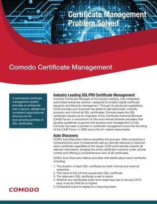 Certificate Management
Problem Solved
A centralized certificate
management system
provides an enterprise
with a secure, reliable and
consistent organizational
structure for its
ever-growing portfolio of
SSL certificates.
Comodo Certificate Management
Industry Leading SSL/PKI Certificate Management
Comodo Certificate Manager is the industry-leading, fully-integrated,
automated enterprise solution, designed to simplify digital certificate
issuance and lifecycle management. Through its advanced capabilities,
CCM provides your business the ability to self-administer, instantly
provision and control all SSL certificates. Comodo leads the SSL
certificate industry as an originator of the Certificate Authority/Browser
(CA/B) Forum, a consortium of CAs and internet browser providers that
develop guidelines to govern the issuance and management of CAs.
Comodo has been a pioneer in certificate management since the founding
of the CA/B Forum in 2005 and is the #1 market share leader.
Auto Discovery
CCM’s Auto Discovery feature simplifies this process. After conducting a
comprehensive scan of external (as well as internal) networks to discover
every certificate regardless of the issuer, CCM automatically imports all
relevant information, bringing the entire certificate inventory under central
control and offering a comprehensive view of all certificates.
CCM’s Auto Discovery feature provides vital details about each certificate,
including:
1. The location of each SSL certificate (on both internal and external
networks) 
2. The name of the CA that issued each SSL certificate 
3. The date each SSL certificate is set to expire
4. Whether any certificates suffer from weak keys (as of January 2014,
keys must be 2048 bit or higher)
5. Scheduled scans to repeat on a recurring basis.
 