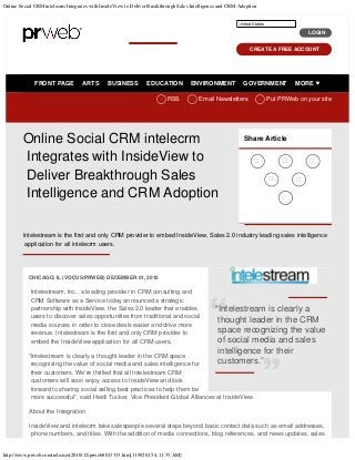 Online Social CRM intelecrm Integrates with InsideView to Deliver Breakthrough Sales Intelligence and CRM Adoption
http://www.prweb.com/releases/2010/12/prweb8013333.htm[11/9/2015 4:11:55 AM]
FRONT PAGE ARTS BUSINESS EDUCATION ENVIRONMENT GOVERNMENT MORE

 
RSS
 
Email Newsletters
 
Put PRWeb on your site  
Online Social CRM intelecrm
Integrates with InsideView to
Deliver Breakthrough Sales
Intelligence and CRM Adoption
CHICAGO, IL (VOCUS/PRWEB) DECEMBER 01, 2010
Intelestream, Inc., a leading provider in CRM consulting and
CRM Software as a Service today announced a strategic
partnership with InsideView, the Sales 2.0 leader that enables
users to discover sales opportunities from traditional and social
media sources in order to close deals easier and drive more
revenue. Intelestream is the first and only CRM provider to
embed the InsideView application for all CRM users.
“Intelestream is clearly a thought leader in the CRM space
recognizing the value of social media and sales intelligence for
their customers. We’re thrilled that all Intelestream CRM
customers will soon enjoy access to InsideView and look
forward to sharing social selling best practices to help them be
more successful”, said Heidi Tucker, Vice President Global Alliances at InsideView.
About the Integration
InsideView and intelecrm take salespeople several steps beyond basic contact data such as email addresses,
phone numbers, and titles. With the addition of media connections, blog references, and news updates, sales
Share Article
  
 

Intelestream is the first and only CRM provider to embed InsideView, Sales 2.0 industry leading sales intelligence
application for all intelecrm users.
HOME NEWS CENTER BLOG
LOGIN
CREATE A FREE ACCOUNT
United States
“Intelestream is clearly a
thought leader in the CRM
space recognizing the value
of social media and sales
intelligence for their
customers.”
PRWeb
United States
 