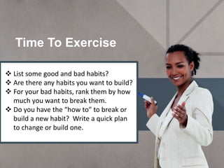 Time To Exercise
3/4/2016
 List some good and bad habits?
 Are there any habits you want to build?
 For your bad habits, rank them by how
much you want to break them.
 Do you have the “how to” to break or
build a new habit? Write a quick plan
to change or build one.
 