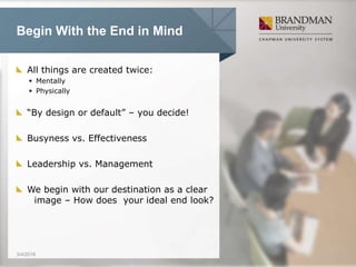 Begin With the End in Mind
All things are created twice:
 Mentally
 Physically
“By design or default” – you decide!
Busyness vs. Effectiveness
Leadership vs. Management
We begin with our destination as a clear
image – How does your ideal end look?
3/4/2016
 