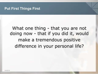 Put First Things First
3/4/2016
What one thing - that you are not
doing now - that if you did it, would
make a tremendous positive
difference in your personal life?
 