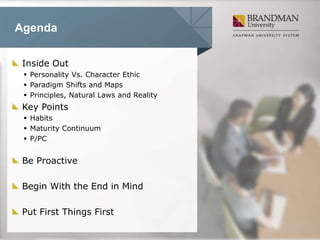 Agenda
Inside Out
 Personality Vs. Character Ethic
 Paradigm Shifts and Maps
 Principles, Natural Laws and Reality
Key Points
 Habits
 Maturity Continuum
 P/PC
Be Proactive
Begin With the End in Mind
Put First Things First
 