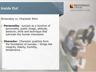 Inside Out
Personality vs. Character Ethic
Personality– success as a function of
personality, public image, attitude,
behavior, skills and technique that
lubricate the human interaction
Character– Character qualities form
the foundation of success – things like
integrity, fidelity, humility,
temperance…
3/4/2016
 