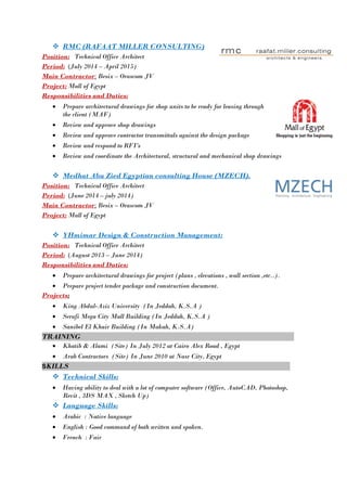  RMC (RAFAAT MILLER CONSULTING)
Position: Technical Office Architect
Period: (July 2014 – April 2015)
Main Contractor: Besix – Orascom JV
Project: Mall of Egypt
Responsibilities and Duties:
 Prepare architectural drawings for shop units to be ready for leasing through
the client (MAF)
 Review and approve shop drawings
 Review and approve contractor transmittals against the design package
 Review and respond to RFI's
 Review and coordinate the Architectural, structural and mechanical shop drawings
 Medhat Abu Zied Egyptian consulting House (MZECH).
Position: Technical Office Architect
Period: (June 2014 – july 2014)
Main Contractor: Besix – Orascom JV
Project: Mall of Egypt
 YHmimar Design & Construction Management:
Position: Technical Office Architect
Period: (August 2013 – June 2014)
Responsibilities and Duties:
 Prepare architectural drawings for project (plans , elevations , wall section ,etc..).
 Prepare project tender package and construction document.
Projects:
 King Abdul-Aziz University (In Jeddah, K.S.A )
 Serafi Mega City Mall Building (In Jeddah, K.S.A )
 Sanibel El Khair Building (In Makah, K.S.A)
TRAINING
 Khatib & Alami (Site) In July 2012 at Cairo Alex Road , Egypt
 Arab Contractors (Site) In June 2010 at Nasr City, Egypt
SKILLS
 Technical Skills:
 Having ability to deal with a lot of computer software (Office, AutoCAD, Photoshop,
Revit , 3DS MAX , Sketch Up)
 Language Skills:
 Arabic : Native language
 English : Good command of both written and spoken.
 French : Fair
 