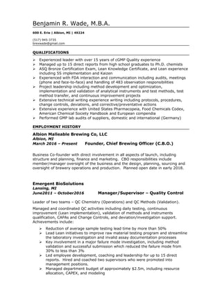 Benjamin R. Wade, M.B.A.
600 E. Erie | Albion, MI | 49224
(517) 945-3735
brexwade@gmail.com
QUALIFICATIONS
 Experienced leader with over 15 years of cGMP Quality experience
 Managed up to 15 direct reports from high school graduates to Ph.D. chemists
 ASQ Bronze Certification Exam, Lean Knowledge Certificate, and Lean experience
including 5S implementation and Kaizen
 Experienced with FDA interaction and communication including audits, meetings
(phone and face-to-face) and handling of 483 observation responsibilities
 Project leadership including method development and optimization,
implementation and validation of analytical instruments and test methods, test
method transfer, and continuous improvement projects
 Extensive technical writing experience writing including protocols, procedures,
change controls, deviations, and corrective/preventative actions
 Extensive experience with United States Pharmacopeia, Food Chemicals Codex,
American Chemical Society Handbook and European compendia
 Performed GMP lab audits of suppliers, domestic and international (Germany)
EMPLOYMENT HISTORY
Albion Malleable Brewing Co, LLC
Albion, MI
March 2016 – Present Founder, Chief Brewing Officer (C.B.O.)
Business Co-founder with direct involvement in all aspects of launch, including
structure and planning, finance and marketing. CBO responsibilities include
member/manager oversight of the business and the design, planning, sourcing and
oversight of brewery operations and production. Planned open date in early 2018.
Emergent BioSolutions
Lansing, MI
June2011 – October2016 Manager/Supervisor – Quality Control
Leader of two teams – QC Chemistry (Operations) and QC Methods (Validation).
Managed and coordinated QC activities including daily testing, continuous
improvement (Lean implementation), validation of methods and instruments
qualification, CAPAs and Change Controls, and deviation/investigation support.
Achievements include:
 Reduction of average sample testing lead time by more than 50%
 Lead Lean initiatives to improve raw material testing program and streamline
the laboratory investigation and invalid assay documentation processes
 Key involvement in a major failure mode investigation, including method
validation and successful submission which reduced the failure mode from
30% to less than 3%
 Led employee development, coaching and leadership for up to 15 direct
reports. Hired and coached two supervisors who were promoted into
management positions.
 Managed department budget of approximately $2.5m, including resource
allocation, CAPEX, and modeling
 