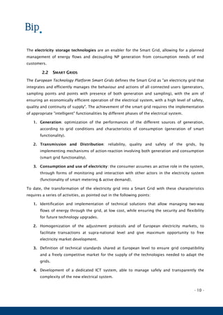 - 10 -
The electricity storage technologies are an enabler for the Smart Grid, allowing for a planned
management of energy flows and decoupling NP generation from consumption needs of end
customers.
2.2 SMART GRIDS
The European Technology Platform Smart Grids defines the Smart Grid as "an electricity grid that
integrates and efficiently manages the behaviour and actions of all connected users (generators,
sampling points and points with presence of both generation and sampling), with the aim of
ensuring an economically efficient operation of the electrical system, with a high level of safety,
quality and continuity of supply". The achievement of the smart grid requires the implementation
of appropriate "intelligent" functionalities by different phases of the electrical system.
1. Generation: optimization of the performances of the different sources of generation,
according to grid conditions and characteristics of consumption (generation of smart
functionality).
2. Transmission and Distribution: reliability, quality and safety of the grids, by
implementing mechanisms of action-reaction involving both generation and consumption
(smart grid functionality).
3. Consumption and use of electricity: the consumer assumes an active role in the system,
through forms of monitoring and interaction with other actors in the electricity system
(functionality of smart metering & active demand).
To date, the transformation of the electricity grid into a Smart Grid with these characteristics
requires a series of activities, as pointed out in the following points:
1. Identification and implementation of technical solutions that allow managing two-way
flows of energy through the grid, at low cost, while ensuring the security and flexibility
for future technology upgrades.
2. Homogenization of the adjustment protocols and of European electricity markets, to
facilitate transactions at supra-national level and give maximum opportunity to free
electricity market development.
3. Definition of technical standards shared at European level to ensure grid compatibility
and a freely competitive market for the supply of the technologies needed to adapt the
grids.
4. Development of a dedicated ICT system, able to manage safely and transparently the
complexity of the new electrical system.
 