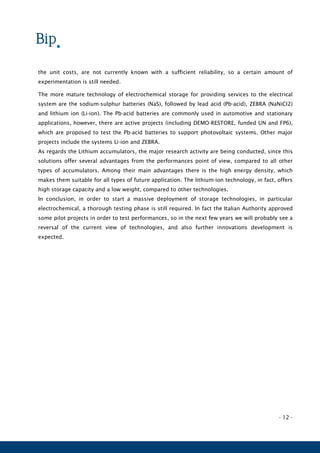 - 12 -
the unit costs, are not currently known with a sufficient reliability, so a certain amount of
experimentation is still needed.
The more mature technology of electrochemical storage for providing services to the electrical
system are the sodium-sulphur batteries (NaS), followed by lead acid (Pb-acid), ZEBRA (NaNiCl2)
and lithium ion (Li-ion). The Pb-acid batteries are commonly used in automotive and stationary
applications, however, there are active projects (including DEMO-RESTORE, funded UN and FP6),
which are proposed to test the Pb-acid batteries to support photovoltaic systems. Other major
projects include the systems Li-ion and ZEBRA.
As regards the Lithium accumulators, the major research activity are being conducted, since this
solutions offer several advantages from the performances point of view, compared to all other
types of accumulators. Among their main advantages there is the high energy density, which
makes them suitable for all types of future application. The lithium-ion technology, in fact, offers
high storage capacity and a low weight, compared to other technologies.
In conclusion, in order to start a massive deployment of storage technologies, in particular
electrochemical, a thorough testing phase is still required. In fact the Italian Authority approved
some pilot projects in order to test performances, so in the next few years we will probably see a
reversal of the current view of technologies, and also further innovations development is
expected.
 