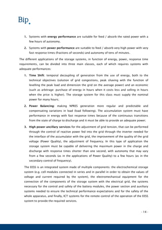 - 14 -
1. Systems with energy performance are suitable for feed / absorb the rated power with a
few hours of autonomy.
2. Systems with power performance are suitable to feed / absorb very high power with very
fast response times (fractions of seconds) and autonomy of tens of minutes.
The different applications of the storage systems, in function of energy, power, response time
requirements, can be divided into three main classes, each of which requires systems with
adequate performances:
1. Time Shift: temporal decoupling of generation from the use of energy, both to the
technical objectives (solution of grid congestions, peak shaving with the function of
levelling the peak load and dimension the grid on the average power) and an economic
(such as arbitrage: purchase of energy in hours when it costs less and selling in hours
when the price is higher). The storage system for this class must supply the nominal
power for many hours;
2. Power Balancing: making NPRES generation more regular and predictable and
compensating variations in load (load following). The accumulation system must have
performance in energy with fast response times because of the continuous transitions
from the state of charge to discharge and it must be able to provide an adequate power;
3. High power ancillary services for the adjustment of grid tension, that can be performed
through the control of reactive power fed into the grid through the inverter needed for
the interface of the accumulator with the grid, the improvement of the quality of the grid
voltage (Power Quality), the adjustment of frequency. In this type of application the
storage system must be capable of delivering the maximum power in the charge and
discharge with response times shorter than one second, with autonomy that may vary
from a few seconds (as in the applications of Power Quality) to a few hours (as in the
secondary control of frequency).
The EESS is an integrated system made of multiple components: the electrochemical storage
system (e.g. cell modules connected in series and in parallel in order to obtain the values of
voltage and current required by the system), the electromechanical equipment for the
connection of the components of the storage system with the electrical grid, the systems
necessary for the control and safety of the battery modules, the power section and auxiliary
systems needed to ensure the technical performance expectations and for the safety of the
whole apparatus, and finally, ICT systems for the remote control of the operation of the EESS
system to provide the required services.
 