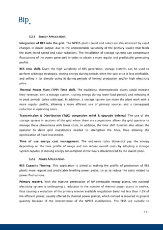 - 15 -
3.2.1 ENERGY APPLICATIONS
Integration of RES into the grid. The NPRES plants (wind and solar) are characterized by rapid
changes in power output, due to the unpredictable variability of the primary source that feeds
the plant (wind speed and solar radiation). The installation of storage systems can compensate
fluctuations of the power generated in order to obtain a more regular and predictable generating
profile.
RES time shift. Given the high variability of RES generation, storage systems can be used to
perform arbitrage strategies, storing energy during periods when the sale price is less profitable,
and selling it (or directly using it) during periods of limited production and/or high electricity
price.
Thermal Power Plant (TPP) Time shift. The traditional thermoelectric plants could increase
their revenues with a storage system, storing energy during lower load periods and releasing it
in peak periods (price arbitrage). In addition, a storage system can make the plant work with a
more regular profile, allowing a more efficient use of primary sources and a consequent
reduction in operating costs.
Transmission & Distribution (T&D) congestion relief & upgrade deferral. The use of the
storage system in sections of the grid where there are congestions allows the grid operator to
manage these phenomena with lower costs. In addition, the time shift function also allows the
operator to defer grid investments needed to strengthen the lines, thus allowing the
optimization of fixed investment.
Time of use energy cost management. The end-users (also domestic) pay the energy
depending on the time profile of usage and can reduce overall costs by adopting a storage
system capable of moving energy consumption in the hours characterized by the lowest price.
3.2.2 POWER APPLICATIONS
RES Capacity Firming. This application is aimed at making the profile of production of RES
plants more regular and predictable levelling power peaks, so as to reduce the costs related to
power fluctuations.
Primary reserve. With the massive penetration of NP renewable energy plants, the national
electricity system is undergoing a reduction in the number of thermal power plants in service,
thus causing a reduction of the primary reserve available (regulation band not less than 1.5% of
the efficient power, usually offered by thermal power plants), which instead is required in greater
quantity because of the intermittence of the NPRES installations. The EESS are suitable to
 