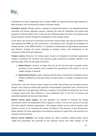 - 16 -
accomplish this type of application also at plants NPRES (as characterized by rapid response to
load variation), thus increasing the margin of primary reserve.
Secondary reserve. Storage systems, coupled to conventional systems, can adequately provide
secondary and tertiary regulation services, reducing the need for modulation and partial load
operation of thermal power units: in this way the traditional plants can work at full capacity and
provide ancillary services through the management of the storage system.
In the future, the provision of secondary and tertiary reserve power may also be granted to the
units powered by NPRES (on the transmission or distribution grid). Through the installation of
storage systems at the NPRES facilities, it is possible to compensate the gap between generation
and demand, bringing the power exchange to program values, and contributing to the
restoration of the entire grid frequency.
Tertiary reserve. Resources for tertiary power reserve are designed to constitute appropriate
margins, considered the minimum and maximum power production schedules defined in the
planning stage. There are two types of reserves:
1. Ready Reserve: increase of power that can be fed into the grid to quickly restore
secondary reserve margins and to maintain the equilibrium of the system in case of
sudden changes in demand;
2. Replacement Reserve: power variation with the goal of restoring the secondary reserve
eroded by deflection of the load, failure of power plants, or change in production from
NPRES.
Furthermore, since the tertiary reserve margins are wider than primary and secondary reserve
margins, their impact on partial load operation of thermoelectric generation units, and hence the
relative reduction in the generation efficiency, is greater. So the benefit resulting from the use of
a storage system with high efficiency is more significant than in the case of primary and
secondary regulation services described above.
Electric service power quality. The grid operators are required to maintain the energy
transmission within the established limits of quality, in order to ensure the security of the grid
and meet specific customer requirements. The storage systems can be used to provide some
ancillary services or for improving the quality of delivery in the presence of grid disturbances
(Power Quality), for these applications the autonomy required can span from a few fractions of a
second to several seconds.
Electric service reliability. The storage systems are able to provide a backup power source
supply that guarantees the continuity of the electrical service even after outages on the
 